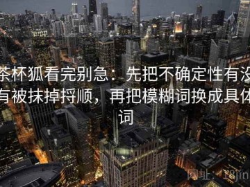 茶杯狐看完别急：先把不确定性有没有被抹掉捋顺，再把模糊词换成具体词