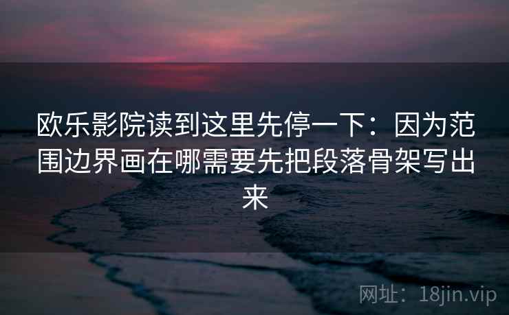 欧乐影院读到这里先停一下：因为范围边界画在哪需要先把段落骨架写出来