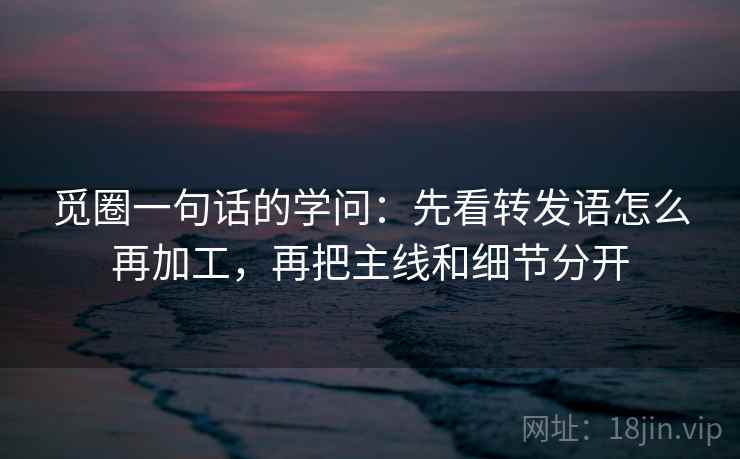 觅圈一句话的学问：先看转发语怎么再加工，再把主线和细节分开