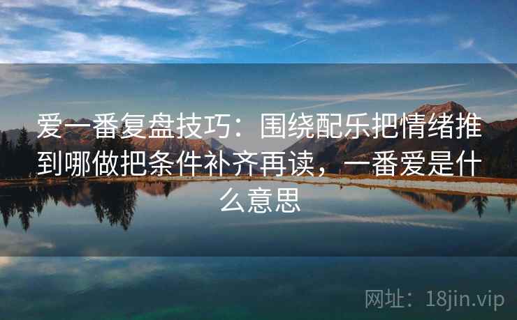 爱一番复盘技巧:围绕配乐把情绪推到哪做把条件补齐再读,一番爱是什么意思 爱一番复盘技巧:围绕配乐把情绪推到哪做把条件补齐再读,一番爱是什么意思