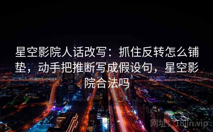 星空影院人话改写：抓住反转怎么铺垫，动手把推断写成假设句，星空影院合法吗