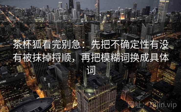 茶杯狐看完别急:先把不确定性有没有被抹掉捋顺,再把模糊词换成具体词 茶杯狐看完别急:先把不确定性有没有被抹掉捋顺,再把模糊词换成具体词