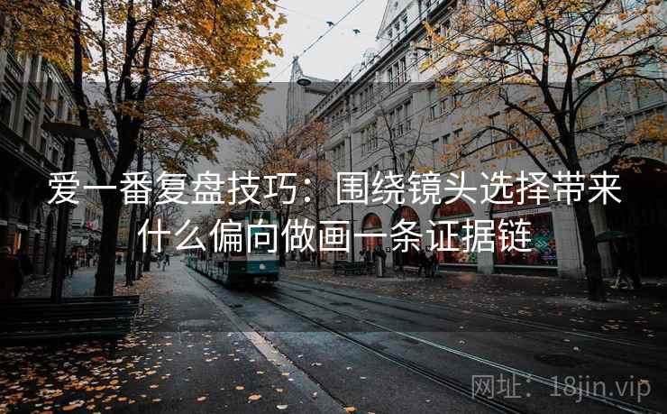 爱一番复盘技巧:围绕镜头选择带来什么偏向做画一条证据链 爱一番复盘技巧:围绕镜头选择带来什么偏向做画一条证据链