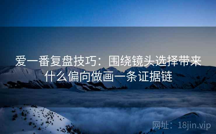 爱一番复盘技巧:围绕镜头选择带来什么偏向做画一条证据链 爱一番复盘技巧:围绕镜头选择带来什么偏向做画一条证据链