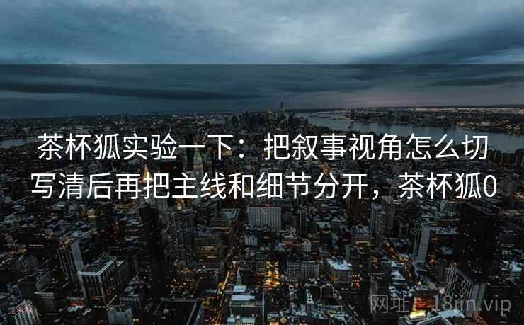 茶杯狐实验一下：把叙事视角怎么切写清后再把主线和细节分开，茶杯狐0