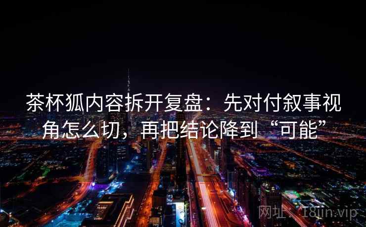 茶杯狐内容拆开复盘：先对付叙事视角怎么切，再把结论降到“可能”